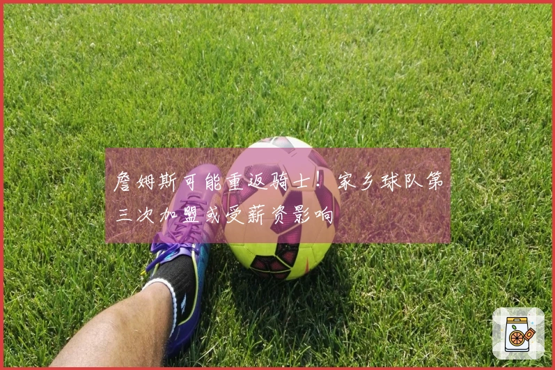詹姆斯可能重返骑士！家乡球队第三次加盟或受薪资影响