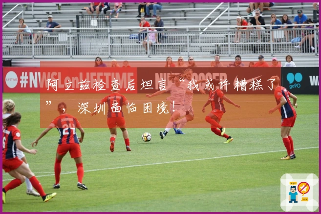 阿立兹检查后坦言“我或许糟糕了”，深圳面临困境！